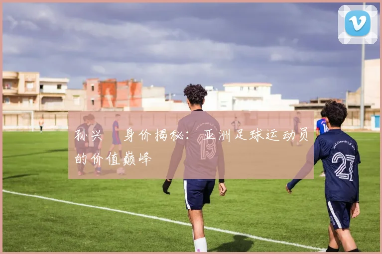 孙兴慜身价揭秘：亚洲足球运动员的价值巅峰