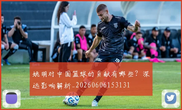 姚明对中国篮球的贡献有哪些？深远影响解析_20260606153131