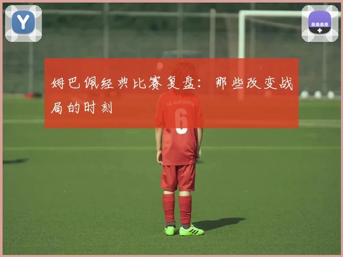 姆巴佩经典比赛复盘：那些改变战局的时刻