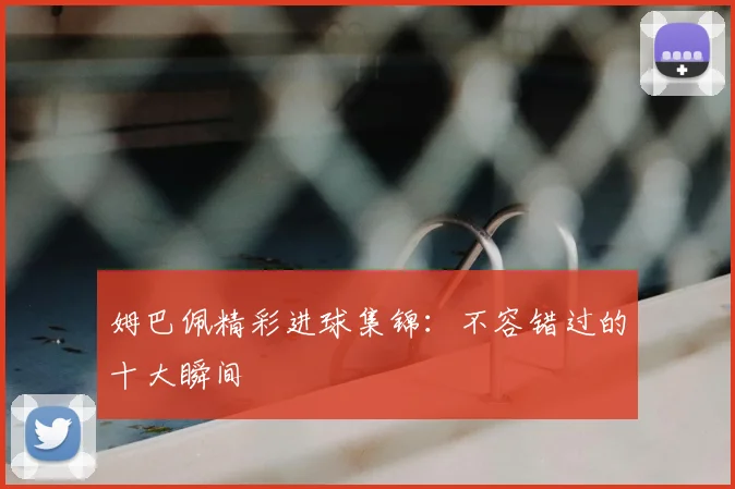 姆巴佩精彩进球集锦：不容错过的十大瞬间